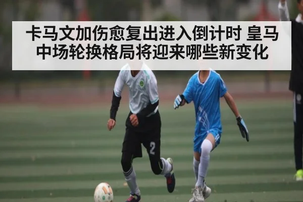 卡马文加伤愈复出进入倒计时 皇马中场轮换格局将迎来哪些新变化
