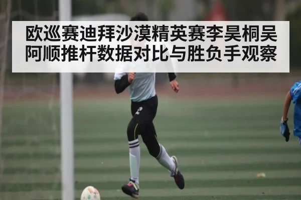 欧巡赛迪拜沙漠精英赛李昊桐吴阿顺推杆数据对比与胜负手观察