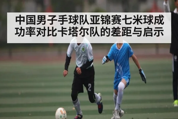 中国男子手球队亚锦赛七米球成功率对比卡塔尔队的差距与启示